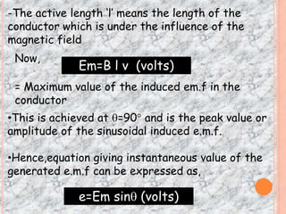 -The active length ‘l’ means the length of the 
conductor which is under the influence of the 
magnetic field 
Now, 
Em=B l v (volts) 
= Maximum value of the induced em.f in the 
conductor 
•This is achieved at =90 and is the peak value or 
amplitude of the sinusoidal induced e.m.f. 
•Hence,equation giving instantaneous value of the 
generated e.m.f can be expressed as, 
e=Em sin (volts) 
 