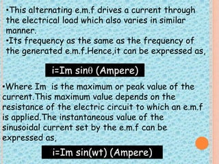 •This alternating e.m.f drives a current through 
the electrical load which also varies in similar 
manner. 
•Its frequency as the same as the frequency of 
the generated e.m.f.Hence,it can be expressed as, 
i=Im sin (Ampere) 
•Where Im is the maximum or peak value of the 
current.This maximum value depends on the 
resistance of the electric circuit to which an e.m.f 
is applied.The instantaneous value of the 
sinusoidal current set by the e.m.f can be 
expressed as, 
i=Im sin(wt) (Ampere) 
 