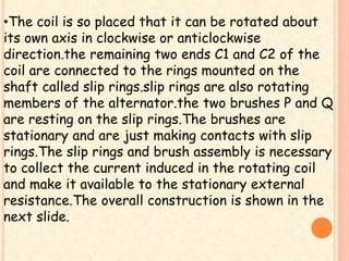 •The coil is so placed that it can be rotated about 
its own axis in clockwise or anticlockwise 
direction.the remaining two ends C1 and C2 of the 
coil are connected to the rings mounted on the 
shaft called slip rings.slip rings are also rotating 
members of the alternator.the two brushes P and Q 
are resting on the slip rings.The brushes are 
stationary and are just making contacts with slip 
rings.The slip rings and brush assembly is necessary 
to collect the current induced in the rotating coil 
and make it available to the stationary external 
resistance.The overall construction is shown in the 
next slide. 
 