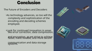 The Future of Encoders and Decoders
•As technology advances, so too will the
complexity and sophistication of the
encoding and decoding schemes
employed.
•Look for continued innovation in areas
like error correction, data compression,
and encryption, as we strive to achieve
faster, more reliable, and more secure
communication and data storage
systems.
 