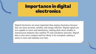 Digital electronics are more important than analog electronics because
they are more accurate, reliable, and energy efficient. Digital signals are
less capable to noise and interference, making them more reliable in
transmission mediums like satellite TV and cell phone networks. Digital
data is also more compact and less likely to be corrupted, making it
easier to store and maintain over time.
 