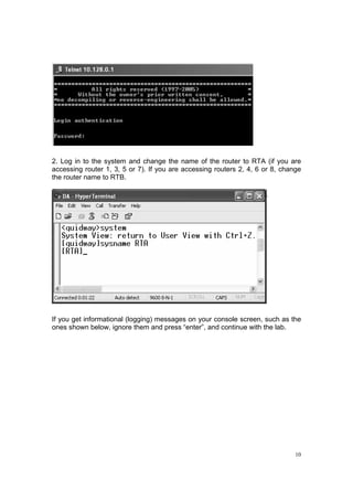 10
2. Log in to the system and change the name of the router to RTA (if you are
accessing router 1, 3, 5 or 7). If you are accessing routers 2, 4, 6 or 8, change
the router name to RTB.
If you get informational (logging) messages on your console screen, such as the
ones shown below, ignore them and press “enter”, and continue with the lab.
 