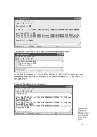 11
3. Enter the serial port S 1/1 of RTA, interface configuration mode
4. Set the IP address of S 1/1 of RTA: 192.0.0.1 255.255.255.0 and if you are
accessing RTB, set the IP address of its serial interface, S 1/1 to 192.0.0.2
255.255.255.0.
If you get the following log messages:
“Shutdown”
and “Undo
Shutdown” are
to refresh the
states of the
ports.
 