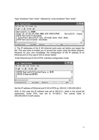 12
Type “shutdown” then “enter”, followed by “undo shutdown” then “enter”.
5. The IP addresses of the E 0/0 ethernet ports were set before you began the
lab. This was done to enable you to access the router using the telnet program.
However for your own knowledge, the configuration of the IP address of an
Ethernet port (in this case E 0/0) is shown below:
Enter Ethernet port E 0/0 of RTA, interface configuration mode
Set the IP address of Ethernet port E 0/0 of RTA as: 202.0.0.1 255.255.255.0.
(N.B: In this case the IP address was set to 202.0.0.1, while in the actual lab
experiment, router RTA, was set to 10.128.0.1. The subnet mask is
255.255.255.0 in both cases).
 