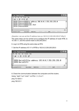 13
(Question: can we set the IP address here as 192.0.0.5 255.255.255.0? Why?)
The same steps can be carried out to configure the IP address of router RTB, to
10.128.1.1, and the subnet mask to 255.255.255.0.
6. Log in to RTB using the same step as RTA.
7. Set the IP address of S 1/1 of RTB to 192.0.0.2 255.255.255.0
8. Check the communication between the computers and the routers.
Using: “start”-“run”-“cmd”-“ on PCs 1, 3, 5 or 7:
ping 10.128.0.1
ping 192.0.0.1
 