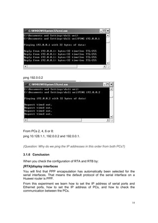 14
ping 192.0.0.2
From PCs 2, 4, 6 or 8:
ping 10.128.1.1, 192.0.0.2 and 192.0.0.1.
(Question: Why do we ping the IP addresses in this order from both PCs?)
3.1.6 Conclusion
When you check the configuration of RTA and RTB by:
[RTA]display interfaces
You will find that PPP encapsulation has automatically been selected for the
serial interfaces. That means the default protocol of the serial interface on a
Huawei router is PPP.
From this experiment we learn how to set the IP address of serial ports and
Ethernet ports, how to set the IP address of PCs, and how to check the
communication between the PCs.
 