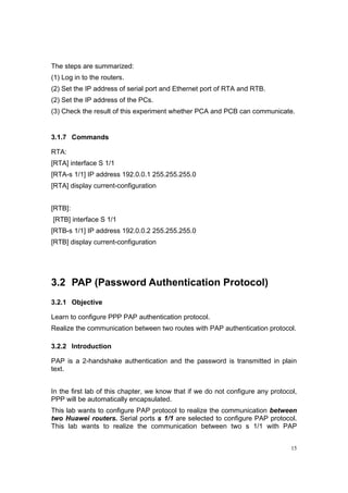 15
The steps are summarized:
(1) Log in to the routers.
(2) Set the IP address of serial port and Ethernet port of RTA and RTB.
(2) Set the IP address of the PCs.
(3) Check the result of this experiment whether PCA and PCB can communicate.
3.1.7 Commands
RTA:
[RTA] interface S 1/1
[RTA-s 1/1] IP address 192.0.0.1 255.255.255.0
[RTA] display current-configuration
[RTB]:
[RTB] interface S 1/1
[RTB-s 1/1] IP address 192.0.0.2 255.255.255.0
[RTB] display current-configuration
3.2 PAP (Password Authentication Protocol)
3.2.1 Objective
Learn to configure PPP PAP authentication protocol.
Realize the communication between two routes with PAP authentication protocol.
3.2.2 Introduction
PAP is a 2-handshake authentication and the password is transmitted in plain
text.
In the first lab of this chapter, we know that if we do not configure any protocol,
PPP will be automatically encapsulated.
This lab wants to configure PAP protocol to realize the communication between
two Huawei routers. Serial ports s 1/1 are selected to configure PAP protocol.
This lab wants to realize the communication between two s 1/1 with PAP
 