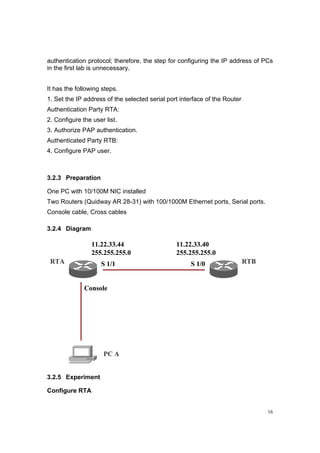 16
authentication protocol; therefore, the step for configuring the IP address of PCs
in the first lab is unnecessary.
It has the following steps.
1. Set the IP address of the selected serial port interface of the Router
Authentication Party RTA:
2. Configure the user list.
3. Authorize PAP authentication.
Authenticated Party RTB:
4. Configure PAP user.
3.2.3 Preparation
One PC with 10/100M NIC installed
Two Routers (Quidway AR 28-31) with 100/1000M Ethernet ports, Serial ports.
Console cable, Cross cables
3.2.4 Diagram
RTA RTB
PC A
Console
S 1/1
11.22.33.44
255.255.255.0
S 1/0
11.22.33.40
255.255.255.0
RTA RTB
PC A
Console
S 1/1
11.22.33.44
255.255.255.0
S 1/0
11.22.33.40
255.255.255.0
3.2.5 Experiment
Configure RTA
 