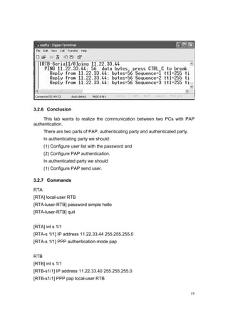 19
3.2.6 Conclusion
This lab wants to realize the communication between two PCs with PAP
authentication.
There are two parts of PAP, authenticating party and authenticated party.
In authenticating party we should:
(1) Configure user list with the password and
(2) Configure PAP authentication.
In authenticated party we should
(1) Configure PAP send user.
3.2.7 Commands
RTA
[RTA] local-user RTB
[RTA-luser-RTB] password simple hello
[RTA-luser-RTB] quit
[RTA] int s 1/1
[RTA-s 1/1] IP address 11.22.33.44 255.255.255.0
[RTA-s 1/1] PPP authentication-mode pap
RTB
[RTB] int s 1/1
[RTB-s1/1] IP address 11.22.33.40 255.255.255.0
[RTB-s1/1] PPP pap local-user RTB
 