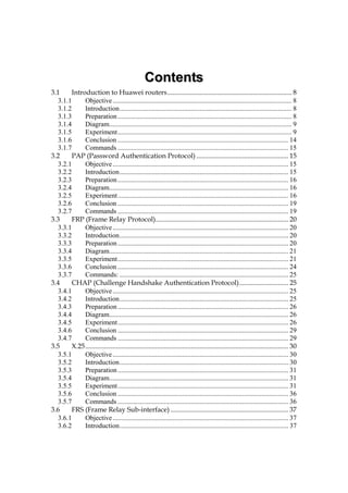 CCoonntteennttss
3.1 Introduction to Huawei routers......................................................................... 8
3.1.1 Objective......................................................................................................... 8
3.1.2 Introduction..................................................................................................... 8
3.1.3 Preparation...................................................................................................... 8
3.1.4 Diagram........................................................................................................... 9
3.1.5 Experiment...................................................................................................... 9
3.1.6 Conclusion .................................................................................................... 14
3.1.7 Commands .................................................................................................... 15
3.2 PAP (Password Authentication Protocol) ...................................................... 15
3.2.1 Objective....................................................................................................... 15
3.2.2 Introduction................................................................................................... 15
3.2.3 Preparation.................................................................................................... 16
3.2.4 Diagram......................................................................................................... 16
3.2.5 Experiment.................................................................................................... 16
3.2.6 Conclusion .................................................................................................... 19
3.2.7 Commands .................................................................................................... 19
3.3 FRP (Frame Relay Protocol).............................................................................. 20
3.3.1 Objective....................................................................................................... 20
3.3.2 Introduction................................................................................................... 20
3.3.3 Preparation.................................................................................................... 20
3.3.4 Diagram......................................................................................................... 21
3.3.5 Experiment.................................................................................................... 21
3.3.6 Conclusion .................................................................................................... 24
3.3.7 Commands: ................................................................................................... 25
3.4 CHAP (Challenge Handshake Authentication Protocol)............................. 25
3.4.1 Objective....................................................................................................... 25
3.4.2 Introduction................................................................................................... 25
3.4.3 Preparation.................................................................................................... 26
3.4.4 Diagram......................................................................................................... 26
3.4.5 Experiment.................................................................................................... 26
3.4.6 Conclusion .................................................................................................... 29
3.4.7 Commands .................................................................................................... 29
3.5 X.25....................................................................................................................... 30
3.5.1 Objective....................................................................................................... 30
3.5.2 Introduction................................................................................................... 30
3.5.3 Preparation.................................................................................................... 31
3.5.4 Diagram......................................................................................................... 31
3.5.5 Experiment.................................................................................................... 31
3.5.6 Conclusion .................................................................................................... 36
3.5.7 Commands .................................................................................................... 36
3.6 FRS (Frame Relay Sub-interface) ..................................................................... 37
3.6.1 Objective....................................................................................................... 37
3.6.2 Introduction................................................................................................... 37
 