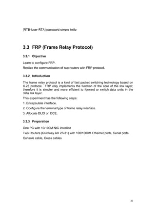 20
[RTB-luser-RTA] password simple hello
3.3 FRP (Frame Relay Protocol)
3.3.1 Objective
Learn to configure FRP.
Realize the communication of two routers with FRP protocol.
3.3.2 Introduction
The frame relay protocol is a kind of fast packet switching technology based on
X.25 protocol. FRP only implements the function of the core of the link layer;
therefore it is simpler and more efficient to forward or switch data units in the
data link layer.
This experiment has the following steps:
1. Encapsulate interface.
2. Configure the terminal type of frame relay interface.
3. Allocate DLCI on DCE.
3.3.3 Preparation
One PC with 10/100M NIC installed
Two Routers (Quidway AR 28-31) with 100/1000M Ethernet ports, Serial ports.
Console cable, Cross cables
 