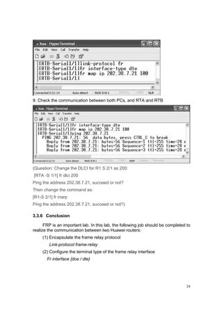 24
9. Check the communication between both PCs, and RTA and RTB
(Question: Change the DLCI for R1 S 2/1 as 200:
[RTA -S 1/1] fr dlci 200
Ping the address 202.38.7.21, succeed or not?
Then change the command as:
[R1-S 2/1] fr inarp
Ping the address 202.38.7.21, succeed or not?)
3.3.6 Conclusion
FRP is an important lab. In this lab, the following job should be completed to
realize the communication between two Huawei routers:
(1) Encapsulate the frame relay protocol
Link-protocol frame-relay
(2) Configure the terminal type of the frame relay interface
Fr interface {dce / dte}
 