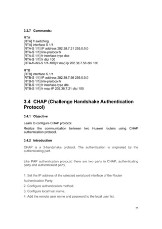 25
3.3.7 Commands:
RTA
[RTA] fr switching
[RTA] interface S 1/1
[RTA-S 1/1] IP address 202.38.7.21 255.0.0.0
[RTA-S 1/1] link-protocol fr
[RTA-S 1/1] fr interface-type dce
[RTA-S 1/1] fr dlci 100
[RTA-fr-dlci-S 1/1-100] fr map ip 202.38.7.56 dlci 100
RTB
[RTB] interface S 1/1
[RTB-S 1/1] IP address 202.38.7.56 255.0.0.0
[RTB-S 1/1] link-protocol fr
[RTB-S 1/1] fr interface-type dte
[RTB-S 1/1] fr map IP 202.38.7.21 dlci 100
3.4 CHAP (Challenge Handshake Authentication
Protocol)
3.4.1 Objective
Learn to configure CHAP protocol.
Realize the communication between two Huawei routers using CHAP
authentication protocol.
3.4.2 Introduction
CHAP is a 3-handshake protocol. The authentication is originated by the
authenticating part.
Like PAP authentication protocol, there are two parts in CHAP, authenticating
party and authenticated party.
1. Set the IP address of the selected serial port interface of the Router
Authentication Party:
2. Configure authentication method.
3. Configure local host name.
4. Add the remote user name and password to the local user list.
 