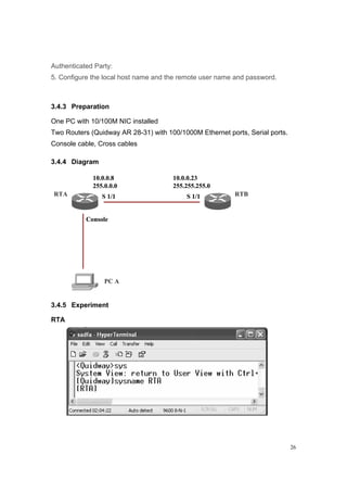 26
Authenticated Party:
5. Configure the local host name and the remote user name and password.
3.4.3 Preparation
One PC with 10/100M NIC installed
Two Routers (Quidway AR 28-31) with 100/1000M Ethernet ports, Serial ports.
Console cable, Cross cables
3.4.4 Diagram
RTA RTB
PC A
Console
S 1/1
10.0.0.8
255.0.0.0
S 1/1
10.0.0.23
255.255.255.0
RTA RTB
PC A
Console
S 1/1
10.0.0.8
255.0.0.0
S 1/1
10.0.0.23
255.255.255.0
3.4.5 Experiment
RTA
 