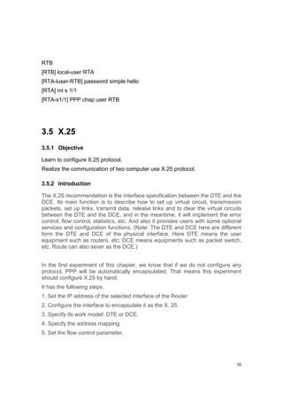 30
RTB
[RTB] local-user RTA
[RTA-luser-RTB] password simple hello
[RTA] int s 1/1
[RTA-s1/1] PPP chap user RTB
3.5 X.25
3.5.1 Objective
Learn to configure X.25 protocol.
Realize the communication of two computer use X.25 protocol.
3.5.2 Introduction
The X.25 recommendation is the interface specification between the DTE and the
DCE. Its main function is to describe how to set up virtual circuit, transmission
packets, set up links, transmit data, release links and to clear the virtual circuits
between the DTE and the DCE, and in the meantime, it will implement the error
control, flow control, statistics, etc. And also it provides users with some optional
services and configuration functions. (Note: The DTE and DCE here are different
form the DTE and DCE of the physical interface. Here DTE means the user
equipment such as routers, etc; DCE means equipments such as packet switch,
etc. Route can also sever as the DCE.)
In the first experiment of this chapter, we know that if we do not configure any
protocol, PPP will be automatically encapsulated. That means this experiment
should configure X.25 by hand.
It has the following steps.
1. Set the IP address of the selected interface of the Router
2. Configure the interface to encapsulate it as the X. 25.
3. Specify its work model: DTE or DCE.
4. Specify the address mapping.
5. Set the flow control parameter.
 