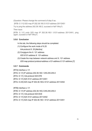 36
(Question: Please change the command of step 9 as:
[RTB- S 1/1] X25 map IP 202.38.160.5 X121-address 20112451
Try to ping the address 202.38.160.2, succeed or fail? Why?)
Then input:
[RTB- S 1/1] undo X25 map IP 202.38.160.1 X121-address 20112451, ping
again, succeed or fail? Why?)
3.5.6 Conclusion
In this lab, the following steps should be completed:
(1) Configure the work mode of X.25
link-protocol X. 25 [dte/dce]
(2) Congigure the X. 121 address
X25 X121-address X. 121-address
(3) Create the map between network address and X. 121 address
X25 map protocol protocol-address x121-address X.121-address [?]
3.5.7 Commands
[RTA] interface s 1/1
[RTA- S 1/1] IP address 202.38.160.1 255.255.255.0
[RTA- S 1/1] link-protocol X25 DTE
[RTA- S 1/1] X25 X121-address 20112451
[RTA- S 2/0] X25 map IP 202.38.160.2 X121-address 20112452
[RTB] interface s 1/1
[RTB- S 1/1] IP address 202.38.160.2 255.255.255.0
[RTA- S 1/1] link-protocol X25 DCE
[RTA- S 1/1] X25 X121-address 20112452
[RTA- S 1/1] X25 map IP 202.38.160.1 X121-address 20112451
 