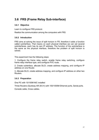 37
3.6 FRS (Frame Relay Sub-interface)
3.6.1 Objective
Learn to configure FRS protocol.
Realize the communication among the computers with FRS
3.6.2 Introduction
FRS aims at solving the issue of split horizon in FR, therefore it adds a function
called sutinterface. That means on each physical interface we can set several
subinterfaces, each has its own IP address. The function of the subinterface is
the same as the physical interface, therefore the problem of split horizon is
solved.
This experiment has the following steps:
1. Configure the frame relay switch, enable frame relay switching, configure
frame relay interface type, and configure PVC route.
2. Create subterface, allocate DLCI, create address mapping, and configure IP
address on one Router.
3. Allocate DLCI, create address mapping, and configure IP address on other two
Routers.
3.6.3 Preparation
One PC with 10/100M NIC installed
Three Routers (Quidway AR 28-31) with 100/1000M Ethernet ports, Serial ports.
Console cable, Cross cables.
 