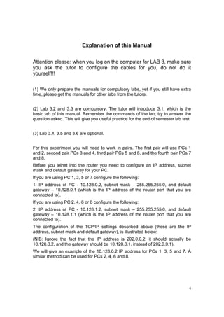 4
Explanation of this Manual
Attention please: when you log on the computer for LAB 3, make sure
you ask the tutor to configure the cables for you, do not do it
yourself!!!
(1) We only prepare the manuals for compulsory labs, yet if you still have extra
time, please get the manuals for other labs from the tutors.
(2) Lab 3.2 and 3.3 are compulsory. The tutor will introduce 3.1, which is the
basic lab of this manual. Remember the commands of the lab; try to answer the
question asked. This will give you useful practice for the end of semester lab test.
(3) Lab 3.4, 3.5 and 3.6 are optional.
For this experiment you will need to work in pairs. The first pair will use PCs 1
and 2, second pair PCs 3 and 4, third pair PCs 5 and 6, and the fourth pair PCs 7
and 8.
Before you telnet into the router you need to configure an IP address, subnet
mask and default gateway for your PC.
If you are using PC 1, 3, 5 or 7 configure the following:
1. IP address of PC - 10.128.0.2, subnet mask – 255.255.255.0, and default
gateway – 10.128.0.1 (which is the IP address of the router port that you are
connected to).
If you are using PC 2, 4, 6 or 8 configure the following:
2. IP address of PC - 10.128.1.2, subnet mask – 255.255.255.0, and default
gateway – 10.128.1.1 (which is the IP address of the router port that you are
connected to).
The configuration of the TCP/IP settings described above (these are the IP
address, subnet mask and default gateway), is illustrated below:
(N.B: Ignore the fact that the IP address is 202.0.0.2, it should actually be
10.128.0.2, and the gateway should be 10.128.0.1, instead of 202.0.0.1).
We will give an example of the 10.128.0.2 IP address for PCs 1, 3, 5 and 7. A
similar method can be used for PCs 2, 4, 6 and 8.
 