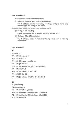44
3.6.6 Conclusion
In FRS lab, we should follow three steps:
(1) Configure the frame relay switch (R4), including;
Set IP address, enable frame relay switching, configure frame relay
interface type, and configure PVC route.
(Question: Why should not we set the IP address here?)
(2) Configure R1, including:
Create subinterface, set up address mapping, allocate DLCI
(3) Configure R2 and R3, including:
Sep IP address, enable frame relay switching, create address mapping,
allocate DLCI.
3.6.7 Command
R1:
[R1] int s 1/1
[R1-s 1/1] link-protocol fr
[R1-s 1/1] int s 1/1.1
[R1-s 1/1.1] fr map ip 192.0.0.2 300
[R1-s 1/1.1] fr dlci 300
[R1-s 1/1.1] ip address 192.0.0.1 255.255.255.0
[R1-s 1/1] int s 1/1.2
[R1-s 1/1.2] fr map ip 192.0.1.2 400
[R1-s 1/1.2] fr dlci 400
[R1-s 1/1.2] ip address 192.0.1.1 255.255.255.0
R2:
[R2] fr switching
[R2] link-protocol fr
[R2-s 1/1] fr interface-type dce
[R2-s 1/1] fr dlci-switch 300 interface s 2/0 dlci 100
[R2-s 1/1] fr dlci-switch 400 interface s 2/1 dlci 200
[R2-s 1/1] fr dlci 300
 