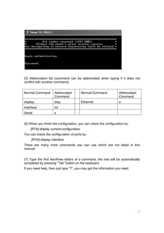 7
(5) Abbreviation list (command can be abbreviated when typing if it does not
conflict with another command):
Normal Command Abbreviated
Command
Normal Command Abbreviated
Command
display disp Ethernet e
Interface Int
Serial s
(6) When you finish the configuration, you can check the configuration by:
[RTA] display current-configuration
You can check the configuration of ports by:
[RTA] display interface
There are many more commands you can use which are not listed in this
manual.
(7) Type the first two/three letters of a command, the rest will be automatically
completed by pressing “Tab” button on the keyboard.
If you need help, then just type “?”, you may get the information you need.
 