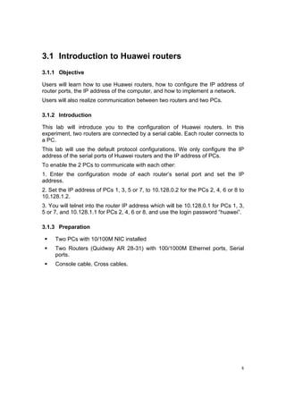 8
3.1 Introduction to Huawei routers
3.1.1 Objective
Users will learn how to use Huawei routers, how to configure the IP address of
router ports, the IP address of the computer, and how to implement a network.
Users will also realize communication between two routers and two PCs.
3.1.2 Introduction
This lab will introduce you to the configuration of Huawei routers. In this
experiment, two routers are connected by a serial cable. Each router connects to
a PC.
This lab will use the default protocol configurations. We only configure the IP
address of the serial ports of Huawei routers and the IP address of PCs.
To enable the 2 PCs to communicate with each other:
1. Enter the configuration mode of each router’s serial port and set the IP
address.
2. Set the IP address of PCs 1, 3, 5 or 7, to 10.128.0.2 for the PCs 2, 4, 6 or 8 to
10.128.1.2.
3. You will telnet into the router IP address which will be 10.128.0.1 for PCs 1, 3,
5 or 7, and 10.128.1.1 for PCs 2, 4, 6 or 8, and use the login password “huawei”.
3.1.3 Preparation
Two PCs with 10/100M NIC installed
Two Routers (Quidway AR 28-31) with 100/1000M Ethernet ports, Serial
ports.
Console cable, Cross cables.
 