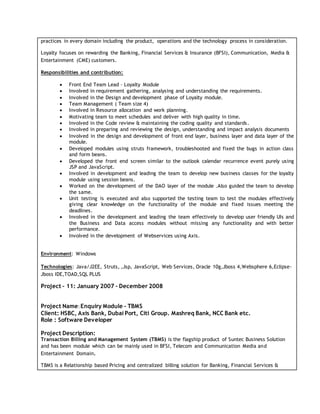 practices in every domain including the product, operations and the technology process in consideration.
Loyalty focuses on rewarding the Banking, Financial Services & Insurance (BFSI), Communication, Media &
Entertainment (CME) customers.
Responsibilities and contribution:
 Front End Team Lead – Loyalty Module
 Involved in requirement gathering, analysing and understanding the requirements.
 Involved in the Design and development phase of Loyalty module.
 Team Management ( Team size 4)
 Involved in Resource allocation and work planning.
 Motivating team to meet schedules and deliver with high quality in time.
 Involved in the Code review & maintaining the coding quality and standards.
 Involved in preparing and reviewing the design, understanding and impact analysis documents
 Involved in the design and development of front end layer, business layer and data layer of the
module.
 Developed modules using struts framework, troubleshooted and fixed the bugs in action class
and form beans.
 Developed the front end screen similar to the outlook calendar recurrence event purely using
JSP and JavaScript.
 Involved in development and leading the team to develop new business classes for the loyalty
module using session beans.
 Worked on the development of the DAO layer of the module .Also guided the team to develop
the same.
 Unit testing is executed and also supported the testing team to test the modules effectively
giving clear knowledge on the functionality of the module and fixed issues meeting the
deadlines.
 Involved in the development and leading the team effectively to develop user friendly UIs and
the Business and Data access modules without missing any functionality and with better
performance.
 Involved in the development of Webservices using Axis.
Environment: Windows
Technologies: Java/J2EE, Struts, ,Jsp, JavaScript, Web Services, Oracle 10g,Jboss 4,Websphere 6,Eclipse-
Jboss IDE,TOAD,SQL PLUS
Project – 11: January 2007 - December 2008
Project Name:Enquiry Module - TBMS
Client: HSBC, Axis Bank, Dubai Port, Citi Group. Mashreq Bank, NCC Bank etc.
Role : Software Developer
Project Description:
Transaction Billing and Management System (TBMS) is the flagship product of Suntec Business Solution
and has been module which can be mainly used in BFSI, Telecom and Communication Media and
Entertainment Domain.
TBMS is a Relationship based Pricing and centralized billing solution for Banking, Financial Services &
 