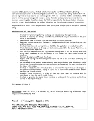 Insurance (BFSI), Communication, Media & Entertainment (CME) and Utilities industries. Enabling
transaction service business to attain a complete automation and a consolidated billing platform that will
provide improved revenue captures and business growth. TBMS has a complete modular architecture. TBMS
ensures minimal revenue leakage with improved pricing flexibility and a customer experience that is
common, across the globe. Apart from these, the TBMS is responsible for the standardization of business
practices in every domain including the product, operations and the technology process in consideration.
Enquiry Module is like a search engine within TBMS which gives a single view of the entire customer
billing.
Responsibilities and contribution:
 Involved in requirement gathering, analysing and understanding the requirements.
 Involved in preparing the design, understanding and impact analysis documents on the given
issues or requirements.
 Development done for building both User Interfaces and the business layer.
 Developed modules using struts framework, troubleshooted and fixed the bugs in action class
and form beans.
 Involved in development and bug fixing of the UI for the application screens build on JSPs.
 Worked on session beans to develop new business modules and fix the issues. Also worked on
the DAO layer of the application.
 Unit testing is executed and also supported the testing team to test the modules effectively
giving clear knowledge on the functionality of the module and fixed issues meeting the
deadlines.
 Constant development of Product Knowledge.
 Helping and seeking help from the people within and out of the team both technically and
functionally.
 Became expert in the enquiry module and lead many enhancements, done performance tuning
to improve the record retrieval, done customizations and supported the team members to fix
the issues in the module.
 Involved in introducing new innovative ideas to enhance the enquiry module with respect to
the performance improvement, coding in such a way to avoid rework and to maintain dynamic
nature of the screens involved.
 Following coding conventions in order to keep the code clean and readable and also
contributed to make the search module faster.
 Involved in grooming the junior team members to understand the functional and technical
aspects of the enquiry module.
Environment: Windows XP
Technologies: Java/J2EE, Struts, EJB, Servlets ,Jsp, Pl/Sql, JavaScript, Oracle 10g, Websphere, Jboss,
Eclipse-Jboss IDE,TOAD,SQL PLUS
Project – 12: February 2006 - December 2006
Project Name: UI for Billing and other modules
Client: HSBC, Axis Bank, Dubai Port, Citi Group. Mashreq Bank, NCC Bank etc.
Role: Software Developer
 