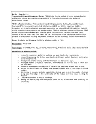 Project Description:
Transaction Billing and Management System (TBMS) is the flagship product of Suntec Business Solution
and has been module which can be mainly used in BFSI, Telecom and Communication Media and
Entertainment Domain.
TBMS is a Relationship based Pricing and centralized billing solution for Banking, Financial Services &
Insurance (BFSI), Communication, Media & Entertainment (CME) and Utilities industries. Enabling
transaction service business to attain a complete automation and a consolidated billing platform that will
provide improved revenue captures and business growth. TBMS has a complete modular architecture. TBMS
ensures minimal revenue leakage with improved pricing flexibility and a customer experience that is
common, across the globe. Apart from these, the TBMS is responsible for the standardization of business
practices in every domain including the product, operations and the technology process in consideration.
Design, developing and debugging the UI’s for all other modules of TBMS.
Environment: Windows XP
Technologies: Java/J2EE,Struts, Jsp, JavaScript, Oracle 9i/10g, Websphere, Jboss, Eclipse-Jboss IDE,TOAD
Responsibilities and contribution:
 Involved in requirement gathering, analysing and understanding the requirements.
 Involved in preparing the design, understanding and impact analysis documents on the given
issues or requirements.
 Development done for building both User Interfaces and the business layer.
 Developed modules using struts framework, troubleshooted and fixed the bugs in action class
and form beans.
 Involved in development and bug fixing of the UI for the application screens build on JSPs.
 Worked on session beans to develop new business modules and fix the issues in existing
modules.
 Unit testing is executed and also supported the testing team to test the modules effectively
giving clear knowledge on the functionality of the module and fixed issues meeting the
deadlines.
 Constant development of Product Knowledge.
 Helping and seeking help from the people within and out of the team both technically and
functionally.
 