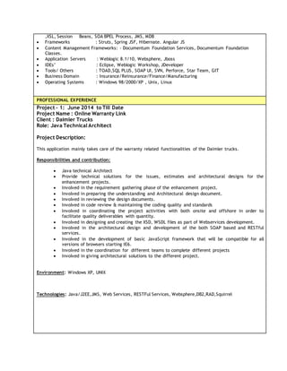 ,XSL, Session Beans, SOA BPEL Process, JMS, MDB
 Frameworks : Struts, Spring JSF, Hibernate. Angular JS
 Content Management Frameworks: - Documentum Foundation Services, Documentum Foundation
Classes.
 Application Servers : Weblogic 8.1/10, Websphere, Jboss
 IDEs’ : Eclipse, Weblogic Workshop, JDeveloper
 Tools/ Others : TOAD,SQL PLUS, SOAP UI, SVN, Perforce, Star Team, GIT
 Business Domain : Insurance/Reinsurance/Finance/Manufacturing
 Operating Systems : Windows 98/2000/XP , Unix, Linux
PROFESSIONAL EXPERIENCE
Project – 1: June 2014 to Till Date
Project Name : Online Warranty Link
Client : Daimler Trucks
Role: Java Technical Architect
Project Description:
This application mainly takes care of the warranty related functionalities of the Daimler trucks.
Responsibilities and contribution:
 Java technical Architect
 Provide technical solutions for the issues, estimates and architectural designs for the
enhancement projects.
 Involved in the requirement gathering phase of the enhancement project.
 Involved in preparing the understanding and Architectural design document.
 Involved in reviewing the design documents.
 Involved in code review & maintaining the coding quality and standards
 Involved in coordinating the project activities with both onsite and offshore in order to
facilitate quality deliverables with quantity.
 Involved in designing and creating the XSD, WSDL files as part of Webservices development.
 Involved in the architectural design and development of the both SOAP based and RESTful
services.
 Involved in the development of basic JavaScript framework that will be compatible for all
versions of browsers starting IE6.
 Involved in the coordination for different teams to complete different projects
 Involved in giving architectural solutions to the different project.
Environment: Windows XP, UNIX
Technologies: Java/J2EE,JMS, Web Services, RESTFul Services, Websphere,DB2,RAD,Squirrel
 