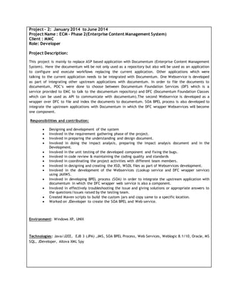 Project – 2: January 2014 to June 2014
Project Name : ECM – Phase 2(Enterprise Content Management System)
Client : MMC
Role: Developer
Project Description:
This project is mainly to replace ASP based application with Documentum (Enterprise Content Management
System). Here the documentum will be not only used as a repository but also will be used as an application
to configure and execute workflows replacing the current application. Other applications which were
talking to the current application needs to be integrated with Documentum. One Webservice is developed
as part of integrating other upstream applications with documentum. In order to file the documents to
documentum, POC’s were done to choose between Documentum Foundation Services (DFS which is a
service provided to EMC to talk to the documentum repository) and DFC (Documentum Foundation Classes
which can be used as API to communicate with documentum).The second Webservice is developed as a
wrapper over DFC to file and index the documents to documentum. SOA BPEL process is also developed to
integrate the upstream applications with Documentum in which the DFC wrapper Webservices will become
one component.
Responsibilities and contribution:
 Designing and development of the system
 Involved in the requirement gathering phase of the project.
 Involved in preparing the understanding and design document.
 Involved in doing the impact analysis, preparing the impact analysis document and in the
Development.
 Involved in the unit testing of the developed component and fixing the bugs.
 Involved in code review & maintaining the coding quality and standards
 Involved in coordinating the project activities with different team members.
 Involved in designing and creating the XSD, WSDL files as part of Webservices development.
 Involved in the development of the Webservices (Lookup service and DFC wrapper service)
using JAXWS.
 Involved in developing BPEL process (SOA) in order to integrate the upstream application with
documentum in which the DFC wrapper web service is also a component.
 Involved in effectively troubleshooting the issue and giving solutions or appropriate answers to
the questions/issues raised by the testing team.
 Created Maven scripts to build the custom jars and copy same to a specific location.
 Worked on JDeveloper to create the SOA BPEL and Web service.
Environment: Windows XP, UNIX
Technologies: Java/J2EE, EJB 3 (JPA) ,JMS, SOA BPEL Process, Web Services, Weblogic 8.1/10, Oracle, MS
SQL, JDeveloper, Altova XML Spy
 