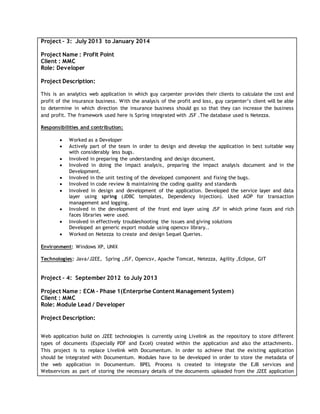 Project – 3: July 2013 to January 2014
Project Name : Profit Point
Client : MMC
Role: Developer
Project Description:
This is an analytics web application in which guy carpenter provides their clients to calculate the cost and
profit of the insurance business. With the analysis of the profit and loss, guy carpenter’s client will be able
to determine in which direction the insurance business should go so that they can increase the business
and profit. The framework used here is Spring integrated with JSF .The database used is Netezza.
Responsibilities and contribution:
 Worked as a Developer
 Actively part of the team in order to design and develop the application in best suitable way
with considerably less bugs.
 Involved in preparing the understanding and design document.
 Involved in doing the impact analysis, preparing the impact analysis document and in the
Development.
 Involved in the unit testing of the developed component and fixing the bugs.
 Involved in code review & maintaining the coding quality and standards
 Involved in design and development of the application. Developed the service layer and data
layer using spring (JDBC templates, Dependency Injection). Used AOP for transaction
management and logging.
 Involved in the development of the front end layer using JSF in which prime faces and rich
faces libraries were used.
 Involved in effectively troubleshooting the issues and giving solutions
Developed an generic export module using opencsv library..
 Worked on Netezza to create and design Sequel Queries.
Environment: Windows XP, UNIX
Technologies: Java/J2EE, Spring ,JSF, Opencsv, Apache Tomcat, Netezza, Agility ,Eclipse, GIT
Project – 4: September 2012 to July 2013
Project Name : ECM – Phase 1(Enterprise Content Management System)
Client : MMC
Role: Module Lead / Developer
Project Description:
Web application build on J2EE technologies is currently using Livelink as the repository to store different
types of documents (Especially PDF and Excel) created within the application and also the attachments.
This project is to replace Livelink with Documentum. In order to achieve that the existing application
should be integrated with Documentum. Modules have to be developed in order to store the metadata of
the web application in Documentum. BPEL Process is created to integrate the EJB services and
Webservices as part of storing the necessary details of the documents uploaded from the J2EE application
 