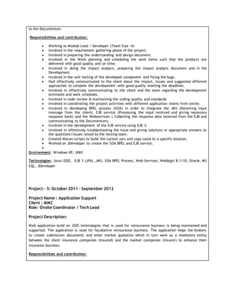 to the Documentum.
Responsibilities and contribution:
 Working as Module Lead / Developer (Team Size -4)
 Involved in the requirement gathering phase of the project.
 Involved in preparing the understanding and design document.
 Involved in the Work planning and scheduling the work items such that the products are
delivered with good quality and on time.
 Involved in doing the impact analysis, preparing the impact analysis document and in the
Development.
 Involved in the unit testing of the developed component and fixing the bugs.
 Had effectively communicated to the client about the impact, issues and suggested different
approaches to compete the development with good quality meeting the deadlines.
 Involved in effectively communicating to the client and the team regarding the development
estimates and work schedules.
 Involved in code review & maintaining the coding quality and standards
 Involved in coordinating the project activities with different application teams from onsite.
 Involved in developing BPEL process (SOA) in order to integrate the JMS (Receiving input
message from the client), EJB service (Processing the input received and giving necessary
response back) and the Webservices ( Collecting the response data received from the EJB and
communicating to the Documentum).
 Involved in the development of the EJB service using EJB 3.
 Involved in effectively troubleshooting the issue and giving solutions or appropriate answers to
the questions/issues raised by the testing team.
 Created Maven scripts to build the custom jars and copy same to a specific location.
 Worked on JDeveloper to create the SOA BPEL and EJB service.

Environment: Windows XP, UNIX
Technologies: Java/J2EE, EJB 3 (JPA) ,JMS, SOA BPEL Process, Web Services, Weblogic 8.1/10, Oracle, MS
SQL, JDeveloper
Project – 5: October 2011 – September 2012
Project Name : Application Support
Client : MMC
Role: Onsite Coordinator / Tech Lead
Project Description:
Web application build on J2EE technologies that is used for reinsurance business is being maintained and
supported. The application is used for facultative reinsurance business. The application helps the brokers
to create submission documents and enter market quotation which in turn work as a mediatory entity
between the client insurance companies (Insured) and the market companies (Insurer) to enhance their
insurance business.
Responsibilities and contribution:
 