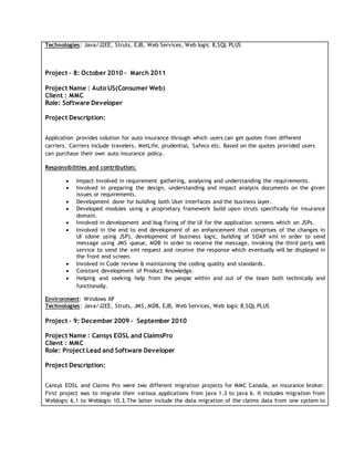 Technologies: Java/J2EE, Struts, EJB, Web Services, Web logic 8,SQL PLUS
Project – 8: October 2010 - March 2011
Project Name : Auto US(Consumer Web)
Client : MMC
Role: Software Developer
Project Description:
Application provides solution for auto insurance through which users can get quotes from different
carriers. Carriers include travelers, MetLife, prudential, Safeco etc. Based on the quotes provided users
can purchase their own auto insurance policy.
Responsibilities and contribution:
 Impact Involved in requirement gathering, analysing and understanding the requirements.
 Involved in preparing the design, understanding and impact analysis documents on the given
issues or requirements.
 Development done for building both User Interfaces and the business layer.
 Developed modules using a proprietary framework build upon struts specifically for insurance
domain.
 Involved in development and bug fixing of the UI for the application screens which on JSPs.
 Involved in the end to end development of an enhancement that comprises of the changes in
UI (done using JSP), development of business logic, building of SOAP xml in order to send
message using JMS queue, MDB in order to receive the message, invoking the third party web
service to send the xml request and receive the response which eventually will be displayed in
the front end screen.
 Involved in Code review & maintaining the coding quality and standards.
 Constant development of Product Knowledge.
 Helping and seeking help from the people within and out of the team both technically and
functionally.
Environment: Windows XP
Technologies: Java/J2EE, Struts, JMS, MDB, EJB, Web Services, Web logic 8,SQL PLUS
Project – 9: December 2009 - September 2010
Project Name : Cansys EOSL and ClaimsPro
Client : MMC
Role: Project Lead and Software Developer
Project Description:
Cansys EOSL and Claims Pro were two different migration projects for MMC Canada, an insurance broker.
First project was to migrate their various applications from java 1.3 to java 6. It includes migration from
Weblogic 6.1 to Weblogic 10.3.The latter include the data migration of the claims data from one system to
 