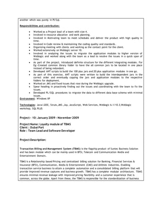 another which was purely in Pl/Sql.
Responsibilities and contribution:
 Worked as a Project lead of a team with size 4.
 Involved in resource allocation and work planning.
 Involved in Motivating team to meet schedules and deliver the product with high quality in
time.
 Involved in Code review & maintaining the coding quality and standards.
 Organizing meeting with clients and working as the contact point for the client.
 Worked extensively on Weblogic server 10.
 Involved in analyzing the issues to migrate the application modules to higher version of
Weblogic and worked along with the team as a lead to resolve the issues in a quick span of
time.
 As part of the project, introduced definite structure for the different integrating modules. For
Eg:-Created common library folder to have the all common jars to be located in one place
instead of being redundant.
 Developed ANT scripts to build the 100 plus jars and 20 plus application modules in one go.
 As part of this exercise, ANT scripts were written to build the interdependent jars in the
correct order and eventually copying the jars and application modules to the respective
folders for deployment.
 Worked on JMS and fixed issues that rose during the Weblogic upgrade.
 Spear heading in proactively finding out the issues and coordinating with the team to fix the
issues.
 Developed PL/SQL procedures to migrate the data to different data base schema with minimal
issues.
Environment: Windows XP
Technologies: Java/J2EE, Struts,JMS ,Jsp, JavaScript, Web Services, Weblogic 6.1/10.3,Weblogic
workshop, SQL PLUS
Project – 10: January 2009 - November 2009
Project Name: Loyalty module of TBMS
Client : Dubai Port
Role : Team Lead and Software Developer
Project Description:
Transaction Billing and Management System (TBMS) is the flagship product of Suntec Business Solution
and has been module which can be mainly used in BFSI, Telecom and Communication Media and
Entertainment Domain.
TBMS is a Relationship based Pricing and centralized billing solution for Banking, Financial Services &
Insurance (BFSI), Communication, Media & Entertainment (CME) and Utilities industries. Enabling
transaction service business to attain a complete automation and a consolidated billing platform that will
provide improved revenue captures and business growth. TBMS has a complete modular architecture. TBMS
ensures minimal revenue leakage with improved pricing flexibility and a customer experience that is
common, across the globe. Apart from these, the TBMS is responsible for the standardization of business
 