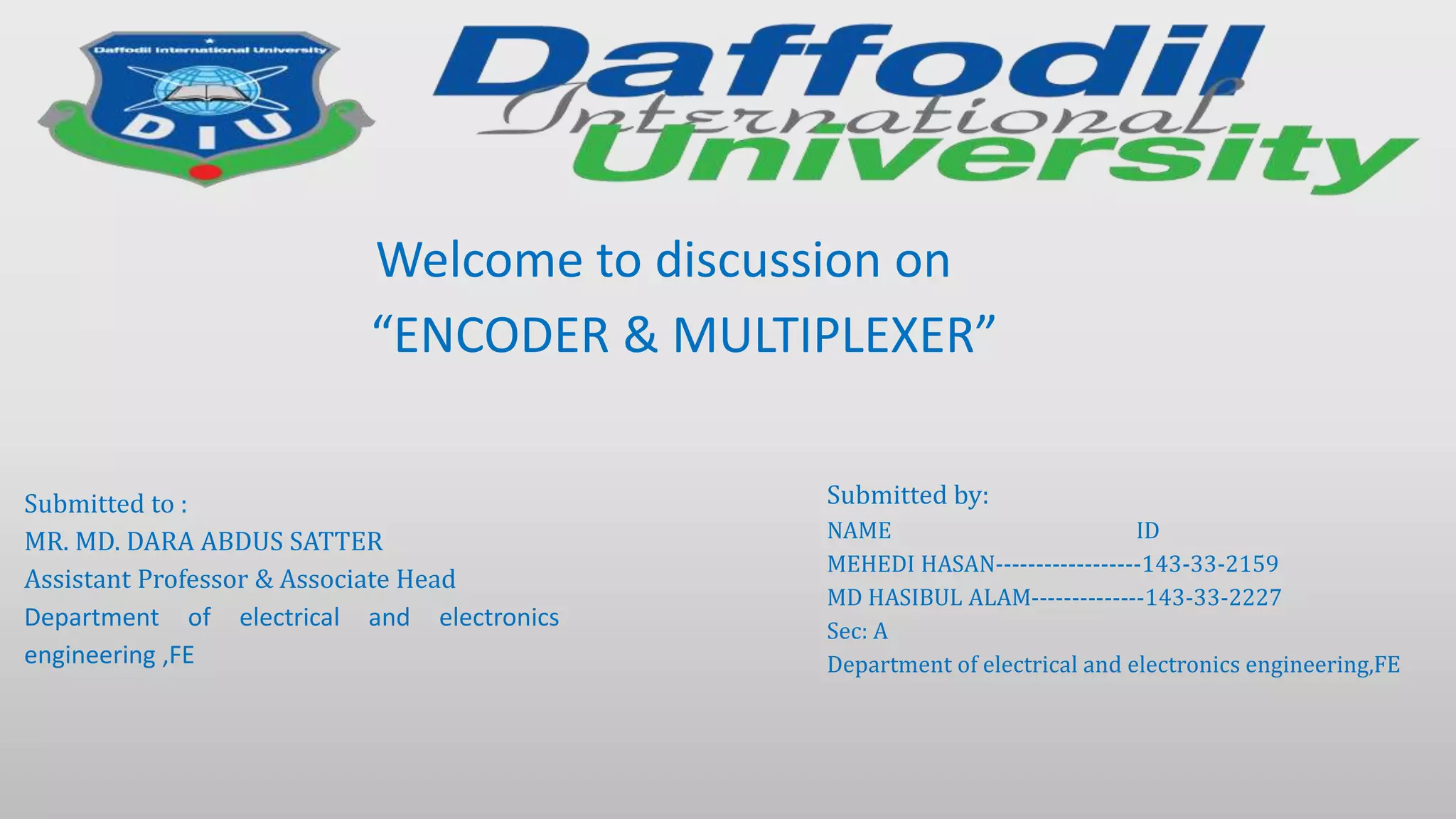 Submitted to :
MR. MD. DARA ABDUS SATTER
Assistant Professor & Associate Head
Department of electrical and electronics
engineering ,FE
Submitted by:
NAME ID
MEHEDI HASAN------------------143-33-2159
MD HASIBUL ALAM--------------143-33-2227
Sec: A
Department of electrical and electronics engineering,FE
Welcome to discussion on
“ENCODER & MULTIPLEXER”
 