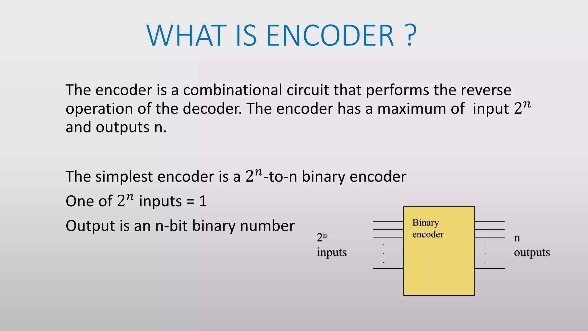 WHAT IS ENCODER ?
The encoder is a combinational circuit that performs the reverse
operation of the decoder. The encoder has a maximum of input 2 𝑛
and outputs n.
The simplest encoder is a 2 𝑛
-to-n binary encoder
One of 2 𝑛 inputs = 1
Output is an n-bit binary number
.
.
.
.
.
.
2n
inputs
n
outputs
Binary
encoder
 