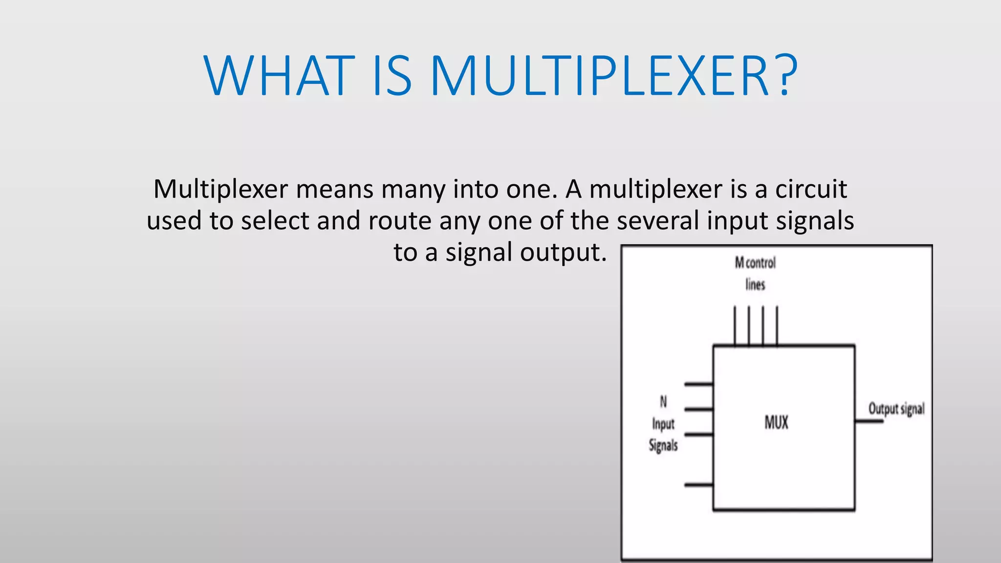 WHAT IS MULTIPLEXER?
Multiplexer means many into one. A multiplexer is a circuit
used to select and route any one of the several input signals
to a signal output.
 