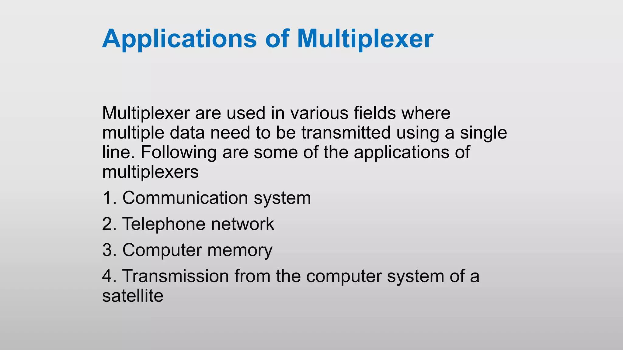 Applications of Multiplexer
Multiplexer are used in various fields where
multiple data need to be transmitted using a single
line. Following are some of the applications of
multiplexers
1. Communication system
2. Telephone network
3. Computer memory
4. Transmission from the computer system of a
satellite
 