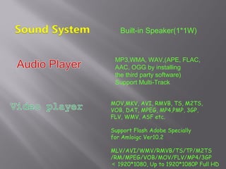 MOV,MKV, AVI, RMVB, TS, M2TS,
VOB, DAT, MPEG, MP4,PMP, 3GP,
FLV, WMV, ASF etc.
Support Flash Adobe Specially
for Amloigc Ver10.2
MLV/AVI/WMV/RMVB/TS/TP/M2TS
/RM/MPEG/VOB/MOV/FLV/MP4/3GP
＜ 1920*1080, Up to 1920*1080P Full HD
MP3,WMA, WAV,(APE, FLAC,
AAC, OGG by installing
the third party software)
Support Multi-Track
Built-in Speaker(1*1W)
 