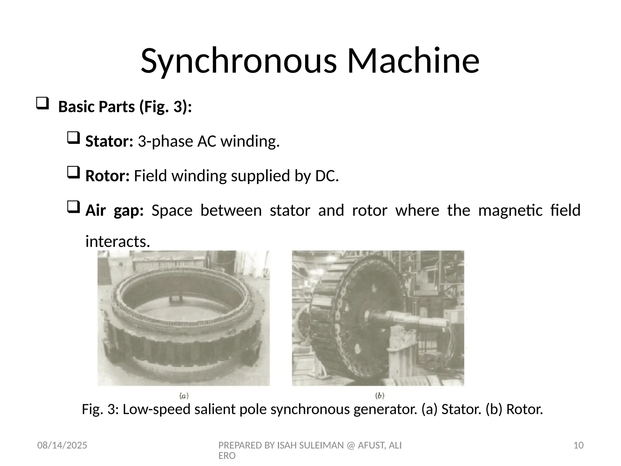 08/14/2025 PREPARED BY ISAH SULEIMAN @ AFUST, ALI
ERO
10
 Basic Parts (Fig. 3):
 Stator: 3-phase AC winding.
 Rotor: Field winding supplied by DC.
 Air gap: Space between stator and rotor where the magnetic field
interacts.
Fig. 3: Low-speed salient pole synchronous generator. (a) Stator. (b) Rotor.
Synchronous Machine
 