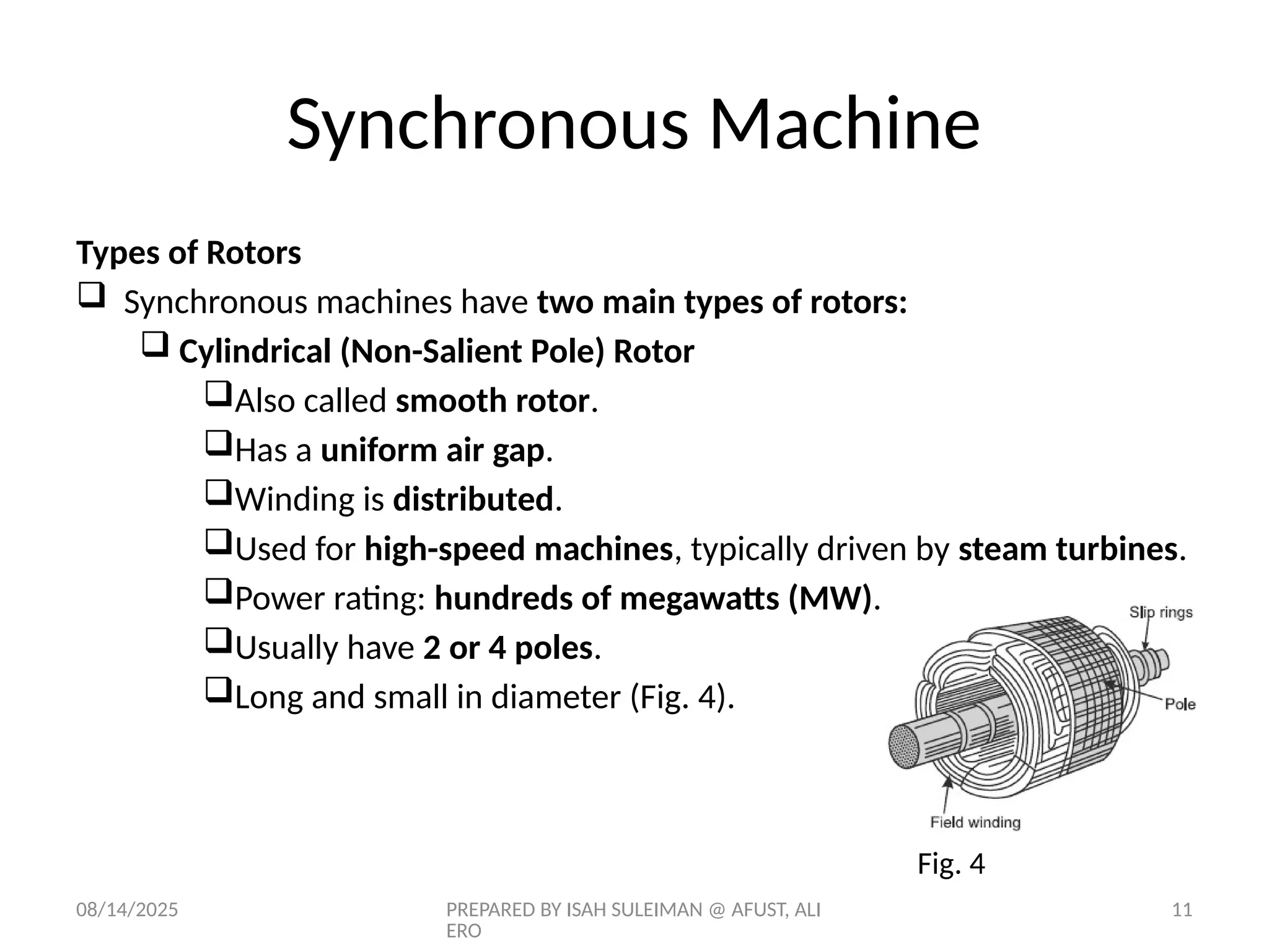 08/14/2025 PREPARED BY ISAH SULEIMAN @ AFUST, ALI
ERO
11
Types of Rotors
 Synchronous machines have two main types of rotors:
 Cylindrical (Non-Salient Pole) Rotor
Also called smooth rotor.
Has a uniform air gap.
Winding is distributed.
Used for high-speed machines, typically driven by steam turbines.
Power rating: hundreds of megawatts (MW).
Usually have 2 or 4 poles.
Long and small in diameter (Fig. 4).
Fig. 4
Synchronous Machine
 