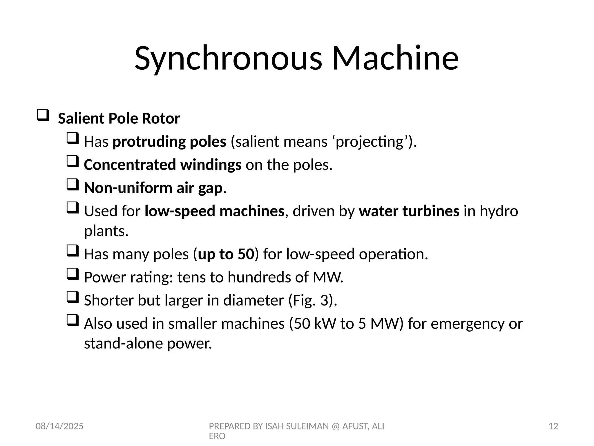 08/14/2025 PREPARED BY ISAH SULEIMAN @ AFUST, ALI
ERO
12
 Salient Pole Rotor
 Has protruding poles (salient means ‘projecting’).
 Concentrated windings on the poles.
 Non-uniform air gap.
 Used for low-speed machines, driven by water turbines in hydro
plants.
 Has many poles (up to 50) for low-speed operation.
 Power rating: tens to hundreds of MW.
 Shorter but larger in diameter (Fig. 3).
 Also used in smaller machines (50 kW to 5 MW) for emergency or
stand-alone power.
Synchronous Machine
 