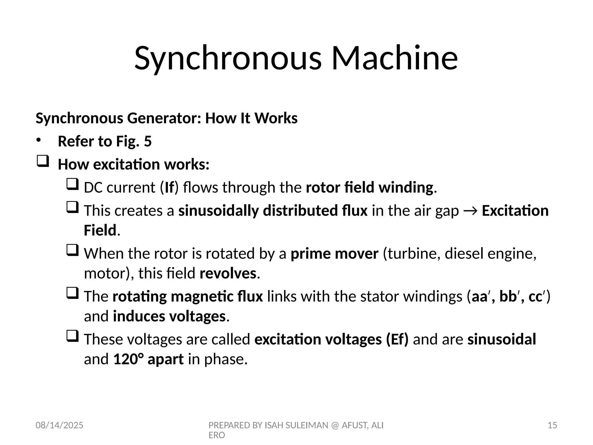 08/14/2025 PREPARED BY ISAH SULEIMAN @ AFUST, ALI
ERO
15
Synchronous Generator: How It Works
• Refer to Fig. 5
 How excitation works:
 DC current (If) flows through the rotor field winding.
 This creates a sinusoidally distributed flux in the air gap → Excitation
Field.
 When the rotor is rotated by a prime mover (turbine, diesel engine,
motor), this field revolves.
 The rotating magnetic flux links with the stator windings (aa , bb , cc
′ ′ ′)
and induces voltages.
 These voltages are called excitation voltages (Ef) and are sinusoidal
and 120° apart in phase.
Synchronous Machine
 