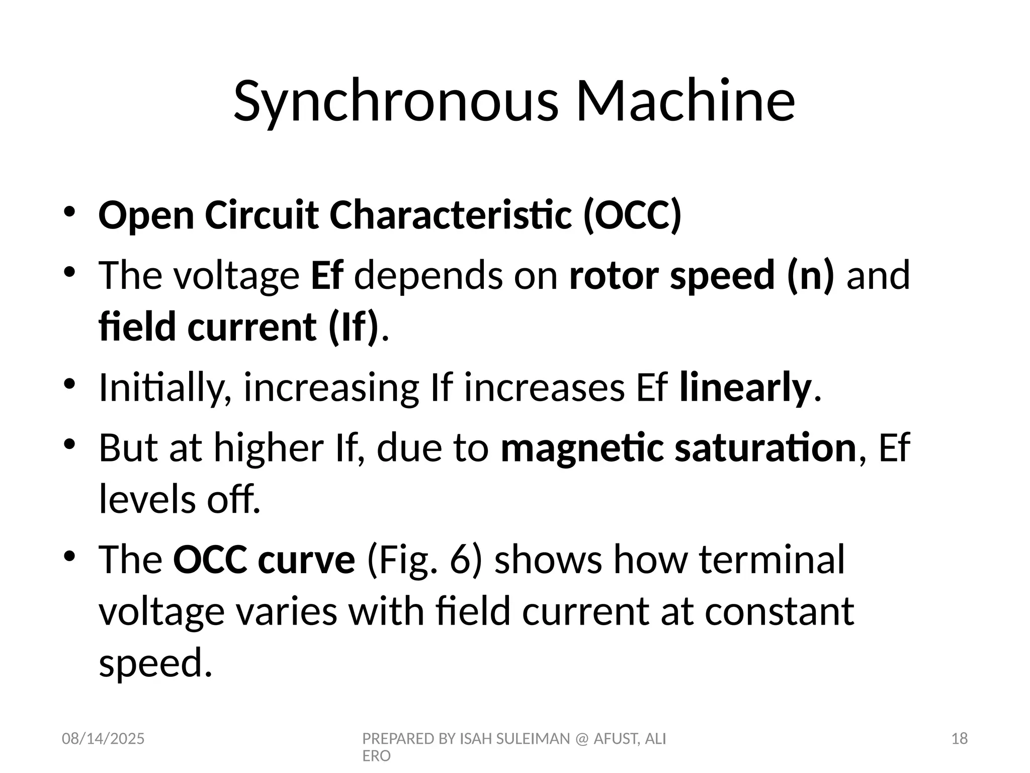 08/14/2025 PREPARED BY ISAH SULEIMAN @ AFUST, ALI
ERO
18
• Open Circuit Characteristic (OCC)
• The voltage Ef depends on rotor speed (n) and
field current (If).
• Initially, increasing If increases Ef linearly.
• But at higher If, due to magnetic saturation, Ef
levels off.
• The OCC curve (Fig. 6) shows how terminal
voltage varies with field current at constant
speed.
Synchronous Machine
 