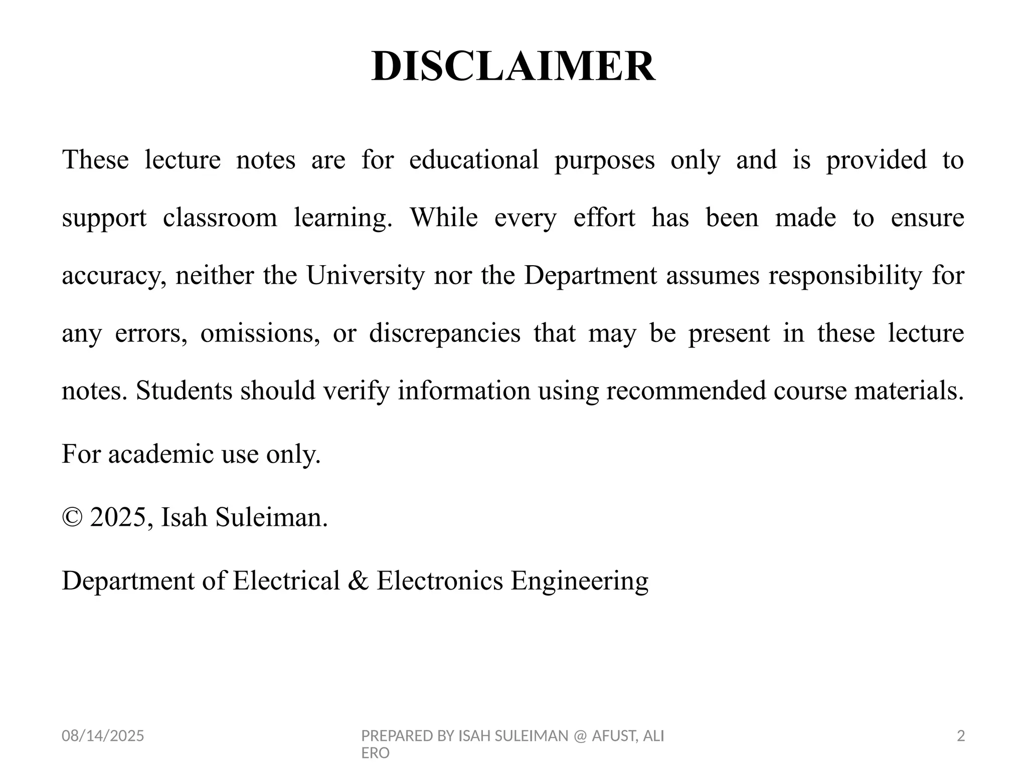 08/14/2025 PREPARED BY ISAH SULEIMAN @ AFUST, ALI
ERO
2
DISCLAIMER
These lecture notes are for educational purposes only and is provided to
support classroom learning. While every effort has been made to ensure
accuracy, neither the University nor the Department assumes responsibility for
any errors, omissions, or discrepancies that may be present in these lecture
notes. Students should verify information using recommended course materials.
For academic use only.
© 2025, Isah Suleiman.
Department of Electrical & Electronics Engineering
 