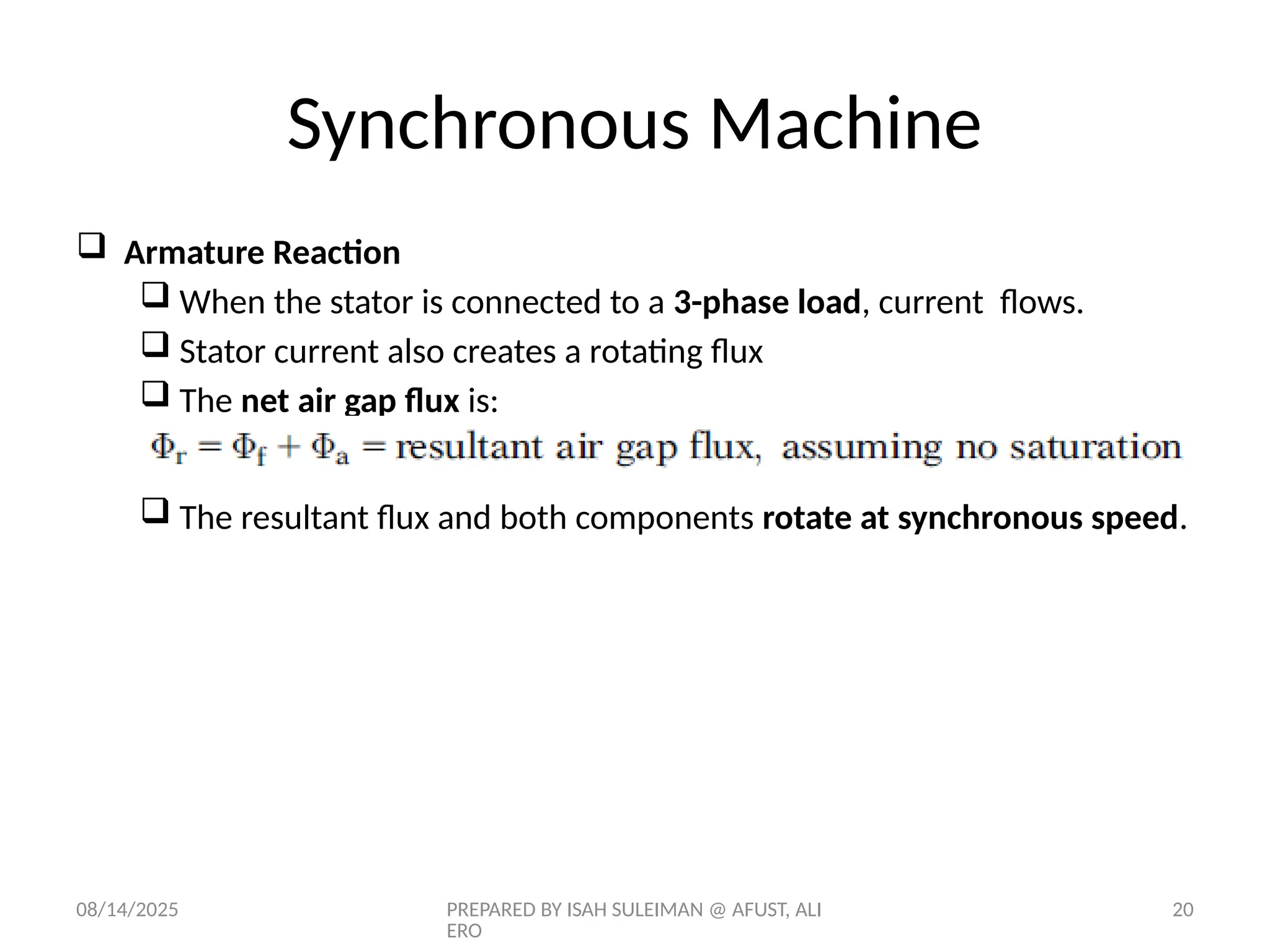 08/14/2025 PREPARED BY ISAH SULEIMAN @ AFUST, ALI
ERO
20
 Armature Reaction
 When the stator is connected to a 3-phase load, current flows.
 Stator current also creates a rotating flux
 The net air gap flux is:
 The resultant flux and both components rotate at synchronous speed.
Synchronous Machine
 