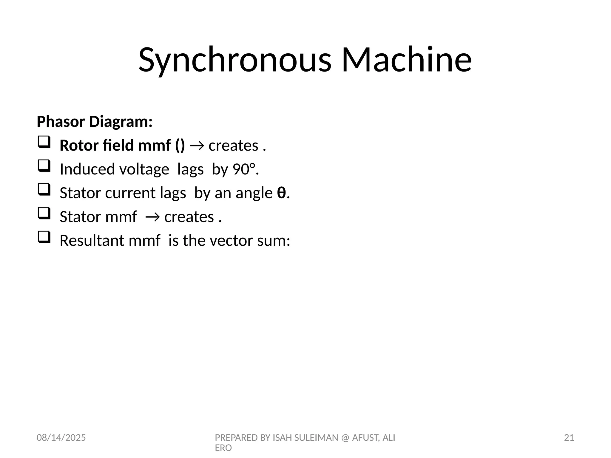 08/14/2025 PREPARED BY ISAH SULEIMAN @ AFUST, ALI
ERO
21
Phasor Diagram:
 Rotor field mmf () → creates ​
.
 Induced voltage lags ​by 90°.
 Stator current lags by an angle θ.
 Stator mmf → creates ​
.
 Resultant mmf is the vector sum:
Synchronous Machine
 