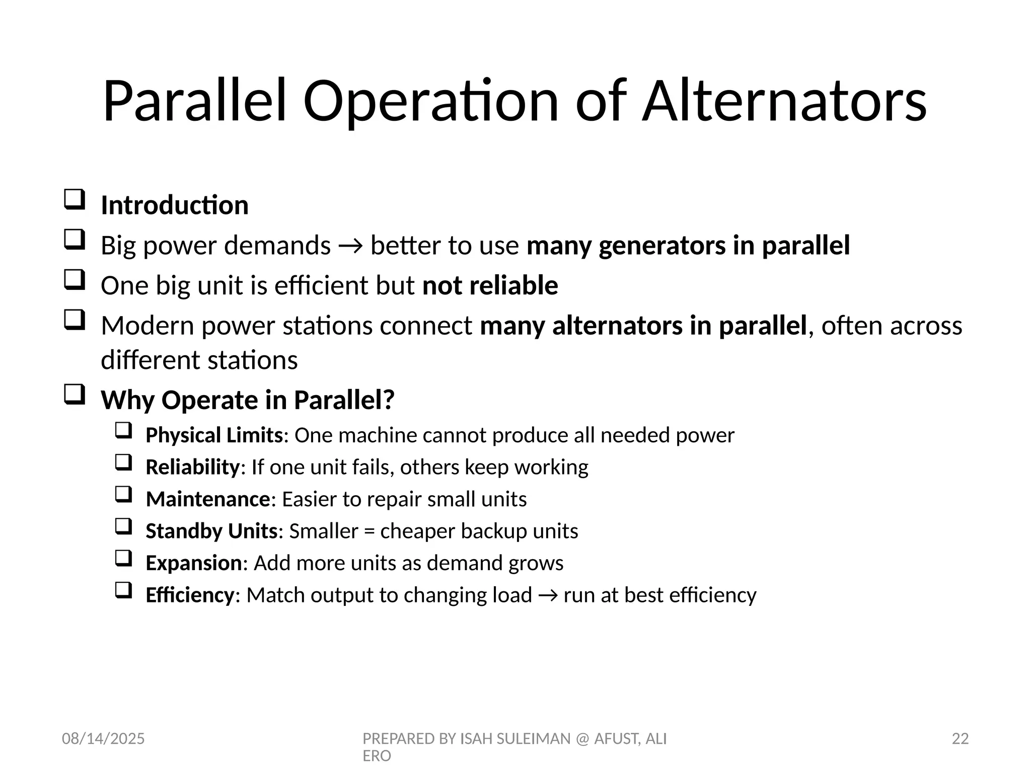 08/14/2025 PREPARED BY ISAH SULEIMAN @ AFUST, ALI
ERO
22
Parallel Operation of Alternators
 Introduction
 Big power demands → better to use many generators in parallel
 One big unit is efficient but not reliable
 Modern power stations connect many alternators in parallel, often across
different stations
 Why Operate in Parallel?
 Physical Limits: One machine cannot produce all needed power
 Reliability: If one unit fails, others keep working
 Maintenance: Easier to repair small units
 Standby Units: Smaller = cheaper backup units
 Expansion: Add more units as demand grows
 Efficiency: Match output to changing load → run at best efficiency
 