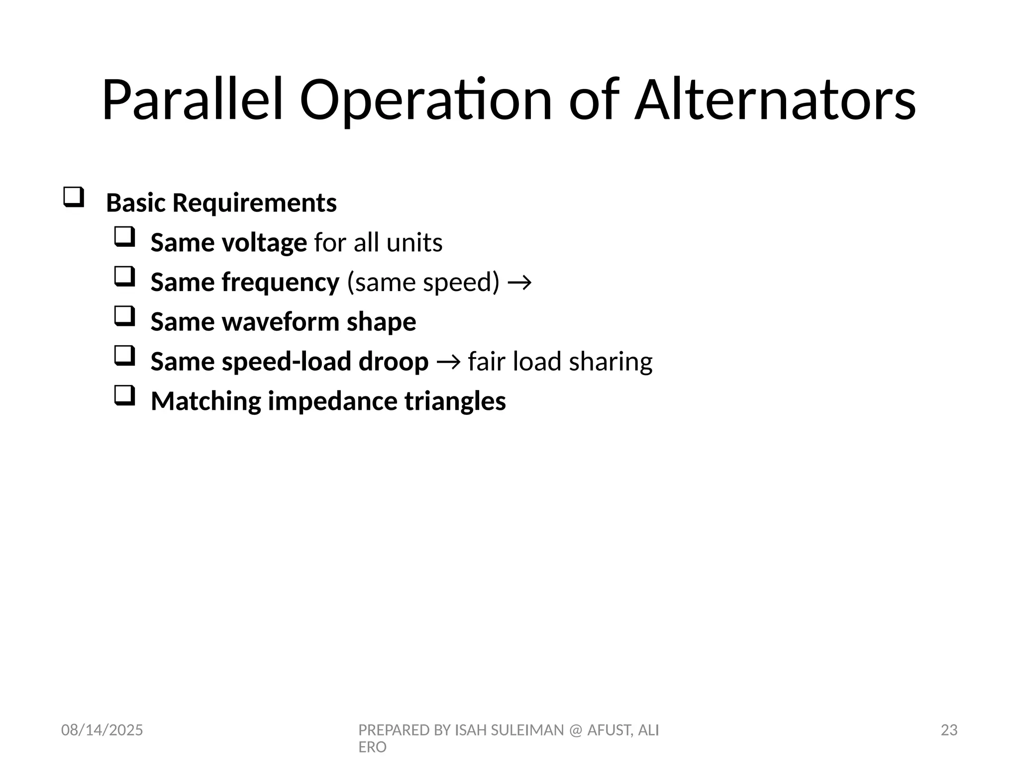 08/14/2025 PREPARED BY ISAH SULEIMAN @ AFUST, ALI
ERO
23
 Basic Requirements
 Same voltage for all units
 Same frequency (same speed) →
 Same waveform shape
 Same speed-load droop → fair load sharing
 Matching impedance triangles
Parallel Operation of Alternators
 