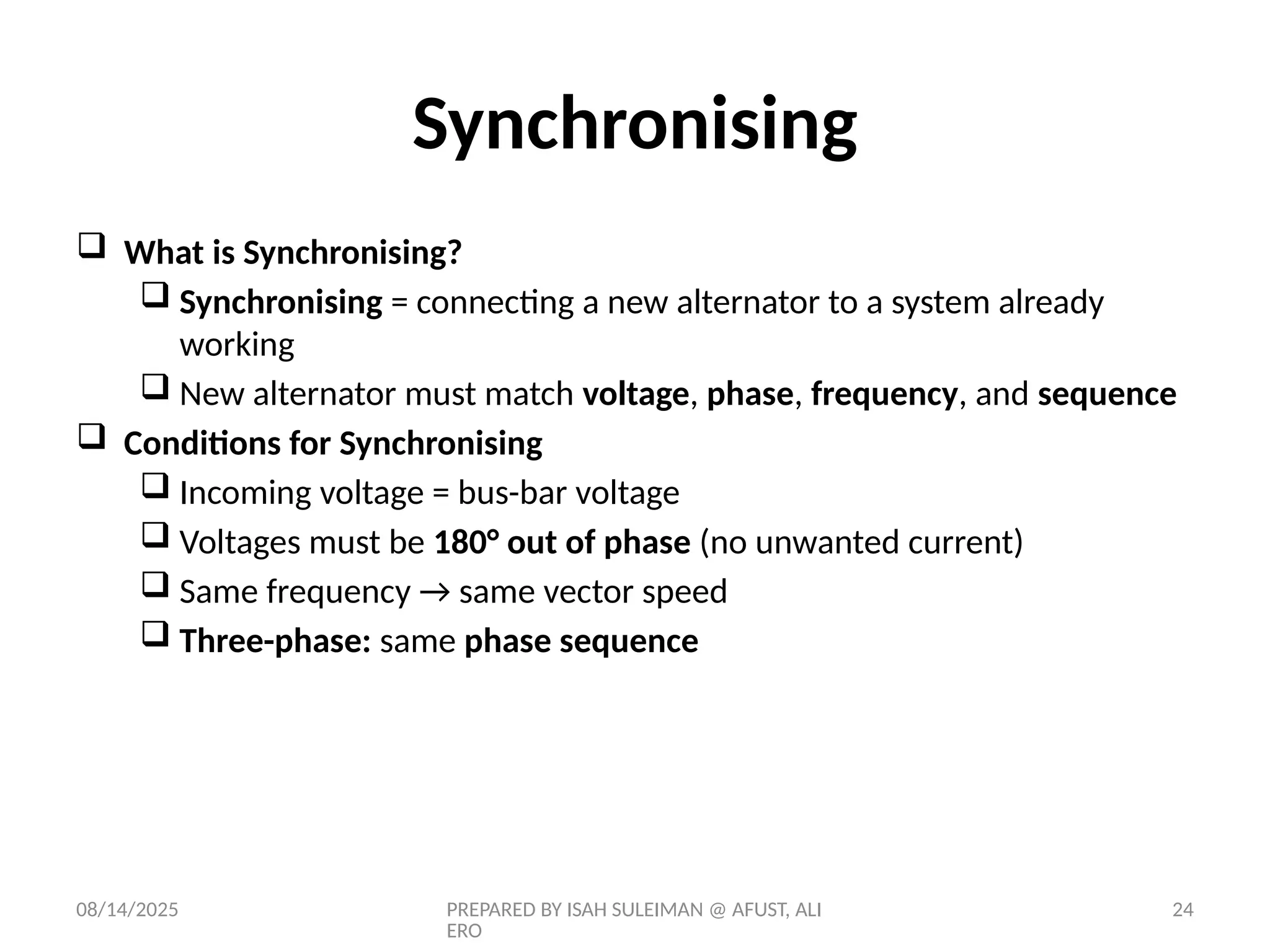 08/14/2025 PREPARED BY ISAH SULEIMAN @ AFUST, ALI
ERO
24
Synchronising
 What is Synchronising?
 Synchronising = connecting a new alternator to a system already
working
 New alternator must match voltage, phase, frequency, and sequence
 Conditions for Synchronising
 Incoming voltage = bus-bar voltage
 Voltages must be 180° out of phase (no unwanted current)
 Same frequency → same vector speed
 Three-phase: same phase sequence
 